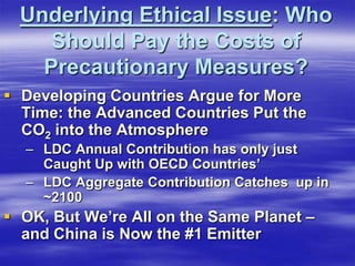 Underlying Ethical Issue: Who
     Should Pay the Costs of
    Precautionary Measures?
 Developing Countries Argue for More
  Time: the Advanced Countries Put the
  CO2 into the Atmosphere
  – LDC Annual Contribution has only just
    Caught Up with OECD Countries’
  – LDC Aggregate Contribution Catches up in
    ~2100
 OK, But We’re All on the Same Planet –
  and China is Now the #1 Emitter
 