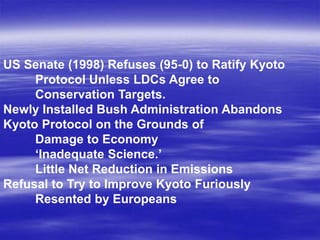 US Senate (1998) Refuses (95-0) to Ratify Kyoto
     Protocol Unless LDCs Agree to
     Conservation Targets.
Newly Installed Bush Administration Abandons
Kyoto Protocol on the Grounds of
     Damage to Economy
     ‘Inadequate Science.’
     Little Net Reduction in Emissions
Refusal to Try to Improve Kyoto Furiously
     Resented by Europeans
 