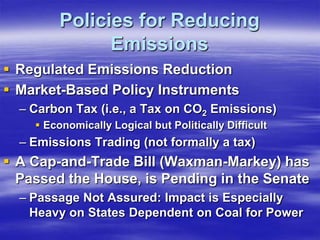 Policies for Reducing
               Emissions
 Regulated Emissions Reduction
 Market-Based Policy Instruments
  – Carbon Tax (i.e., a Tax on CO2 Emissions)
     Economically Logical but Politically Difficult
  – Emissions Trading (not formally a tax)
 A Cap-and-Trade Bill (Waxman-Markey) has
  Passed the House, is Pending in the Senate
  – Passage Not Assured: Impact is Especially
    Heavy on States Dependent on Coal for Power
 