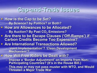 Cap-and-Trade Issues
 How is the Cap to be Set?
  – By Science? by Politics? or Both?
 How are Allowances to be Allocated?
  – By Auction? By Past CO2 Emissions?
 Are there to be Escape Clauses (‘Off-Ramps’) if
  Carbon Credits Become Too Expensive?
 Are International Transactions Allowed?
  – ‘Joint Implementation’? ‘Clean Development
    Mechanism’?
 How Will Free Riders be Dealt with?
  – Impose a ‘Border Adjustment’ on Imports from Non-
    Participating Countries? (It’s in the House Bill.)
  – This may or may not pass muster with WTO, and Would
    Threaten a Major Trade War
 