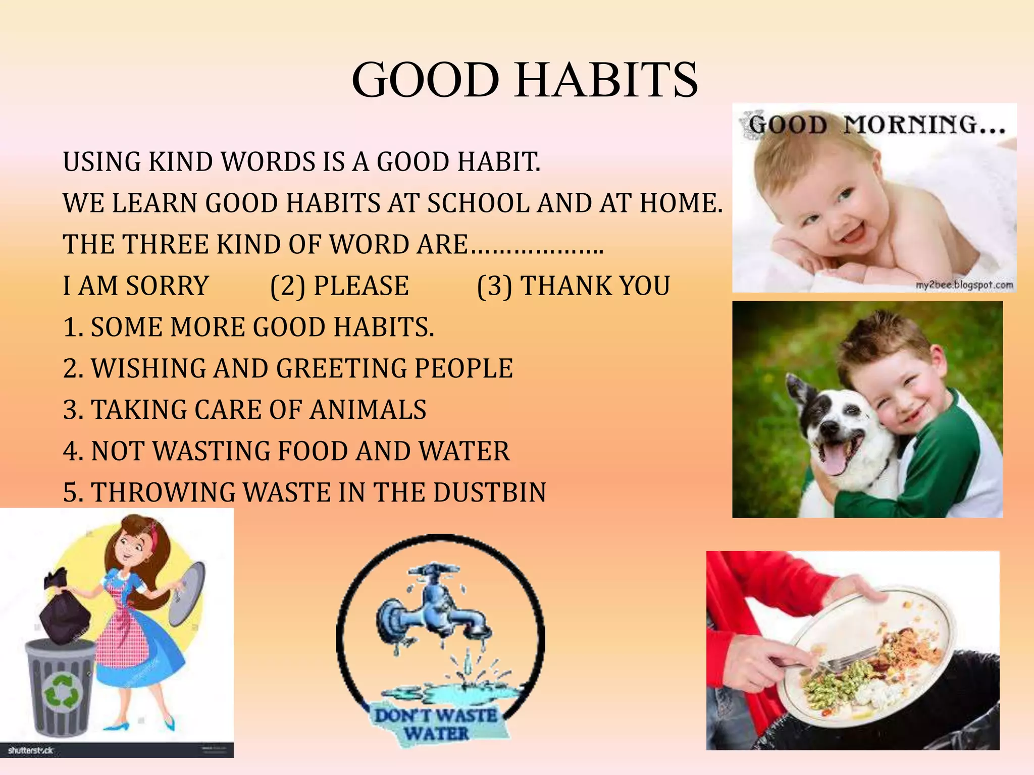 GOOD HABITS
USING KIND WORDS IS A GOOD HABIT.
WE LEARN GOOD HABITS AT SCHOOL AND AT HOME.
THE THREE KIND OF WORD ARE……………….
I AM SORRY (2) PLEASE (3) THANK YOU
1. SOME MORE GOOD HABITS.
2. WISHING AND GREETING PEOPLE
3. TAKING CARE OF ANIMALS
4. NOT WASTING FOOD AND WATER
5. THROWING WASTE IN THE DUSTBIN
 
