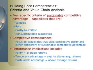 ©2011 Cengage Learning. All Rights Reserved. May not be scanned, copied or duplicated, or posted to a publicly accessible website, in whole or in part.
Building Core Competencies:
Criteria and Value Chain Analysis
• Four specific criteria of sustainable competitive
advantage – capabilities that are:
– Valuable
– Rare
– Costly-to-imitate
– Nonsubstitutable capabilities
• Competitive consequences:
– Focus on capabilities that yield competitive parity and
either temporary or sustainable competitive advantage
• Performance implications include:
– Parity = average returns
– Temporary advantage = avg. to above avg. returns
– Sustainable advantage = above average returns
 