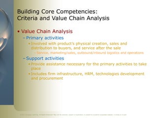 ©2011 Cengage Learning. All Rights Reserved. May not be scanned, copied or duplicated, or posted to a publicly accessible website, in whole or in part.
Building Core Competencies:
Criteria and Value Chain Analysis
• Value Chain Analysis
– Primary activities
• Involved with product’s physical creation, sales and
distribution to buyers, and service after the sale
– Service, marketing/sales, outbound/inbound logistics and operations
– Support activities
• Provide assistance necessary for the primary activities to take
place
• Includes firm infrastructure, HRM, technologies development
and procurement
 