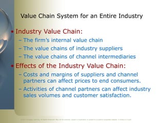 ©2011 Cengage Learning. All Rights Reserved. May not be scanned, copied or duplicated, or posted to a publicly accessible website, in whole or in part.
Value Chain System for an Entire Industry
• Industry Value Chain:
– The firm’s internal value chain
– The value chains of industry suppliers
– The value chains of channel intermediaries
• Effects of the Industry Value Chain:
– Costs and margins of suppliers and channel
partners can affect prices to end consumers.
– Activities of channel partners can affect industry
sales volumes and customer satisfaction.
 