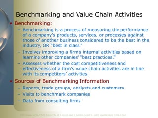 ©2011 Cengage Learning. All Rights Reserved. May not be scanned, copied or duplicated, or posted to a publicly accessible website, in whole or in part.
Benchmarking and Value Chain Activities
• Benchmarking:
– Benchmarking is a process of measuring the performance
of a company's products, services, or processes against
those of another business considered to be the best in the
industry, OR “best in class.”
– Involves improving a firm’s internal activities based on
learning other companies’ “best practices.”
– Assesses whether the cost competitiveness and
effectiveness of a firm’s value chain activities are in line
with its competitors’ activities.
• Sources of Benchmarking Information
– Reports, trade groups, analysts and customers
– Visits to benchmark companies
– Data from consulting firms
 