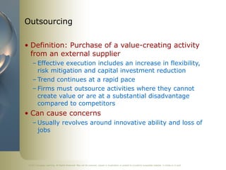 ©2011 Cengage Learning. All Rights Reserved. May not be scanned, copied or duplicated, or posted to a publicly accessible website, in whole or in part.
Outsourcing
• Definition: Purchase of a value-creating activity
from an external supplier
– Effective execution includes an increase in flexibility,
risk mitigation and capital investment reduction
– Trend continues at a rapid pace
– Firms must outsource activities where they cannot
create value or are at a substantial disadvantage
compared to competitors
• Can cause concerns
– Usually revolves around innovative ability and loss of
jobs
 