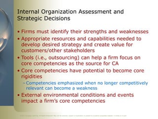 ©2011 Cengage Learning. All Rights Reserved. May not be scanned, copied or duplicated, or posted to a publicly accessible website, in whole or in part.
Internal Organization Assessment and
Strategic Decisions
• Firms must identify their strengths and weaknesses
• Appropriate resources and capabilities needed to
develop desired strategy and create value for
customers/other stakeholders
• Tools (i.e., outsourcing) can help a firm focus on
core competencies as the source for CA
• Core competencies have potential to become core
rigidities
– Competencies emphasized when no longer competitively
relevant can become a weakness
• External environmental conditions and events
impact a firm’s core competencies
 