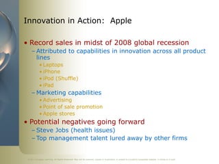 ©2011 Cengage Learning. All Rights Reserved. May not be scanned, copied or duplicated, or posted to a publicly accessible website, in whole or in part.
Innovation in Action: Apple
• Record sales in midst of 2008 global recession
– Attributed to capabilities in innovation across all product
lines
• Laptops
• iPhone
• iPod (Shuffle)
• iPad
– Marketing capabilities
• Advertising
• Point of sale promotion
• Apple stores
• Potential negatives going forward
– Steve Jobs (health issues)
– Top management talent lured away by other firms
 