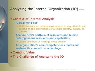 ©2011 Cengage Learning. All Rights Reserved. May not be scanned, copied or duplicated, or posted to a publicly accessible website, in whole or in part.
Analyzing the Internal Organization (IO) (Cont’d)
• Context of Internal Analysis
– ‘Global mind-set’
• Ability to study an internal environment in ways that do not
depend on the assumptions of a single country, culture, or
context
– Analyze firm’s portfolio of resources and bundle
heterogeneous resources and capabilities
• Understand how to leverage these bundles
– An organization's core competencies creates and
sustains its competitive advantage
• Creating Value
• The Challenge of Analyzing the IO
 