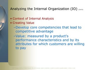 ©2011 Cengage Learning. All Rights Reserved. May not be scanned, copied or duplicated, or posted to a publicly accessible website, in whole or in part.
Analyzing the Internal Organization (IO) (Cont’d)
• Context of Internal Analysis
• Creating Value
–Develop core competencies that lead to
competitive advantage
–Value: measured by a product's
performance characteristics and by its
attributes for which customers are willing
to pay
 