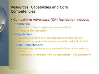 ©2011 Cengage Learning. All Rights Reserved. May not be scanned, copied or duplicated, or posted to a publicly accessible website, in whole or in part.
Resources, Capabilities and Core
Competencies
• Competitive Advantage (CA) foundation includes
– Resources
• Bundled to create organizational capabilities
• Tangible and intangible.
– Capabilities
• Source of a firm’s core competencies and basis for CA
• Purposely integrated to achieve a specific task/set of tasks
– Core Competencies
• Capabilities that serve as a source of CA for a firm over its
rivals
• Distinguish a company from its competitors – the personality
 