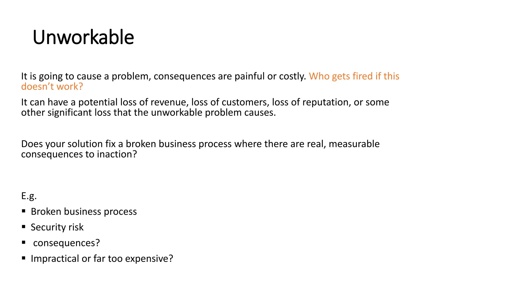 Unworkable
It is going to cause a problem, consequences are painful or costly. Who gets fired if this
doesn’t work?
It can have a potential loss of revenue, loss of customers, loss of reputation, or some
other significant loss that the unworkable problem causes.
Does your solution fix a broken business process where there are real, measurable
consequences to inaction?
E.g.
 Broken business process
 Security risk
 consequences?
 Impractical or far too expensive?
 