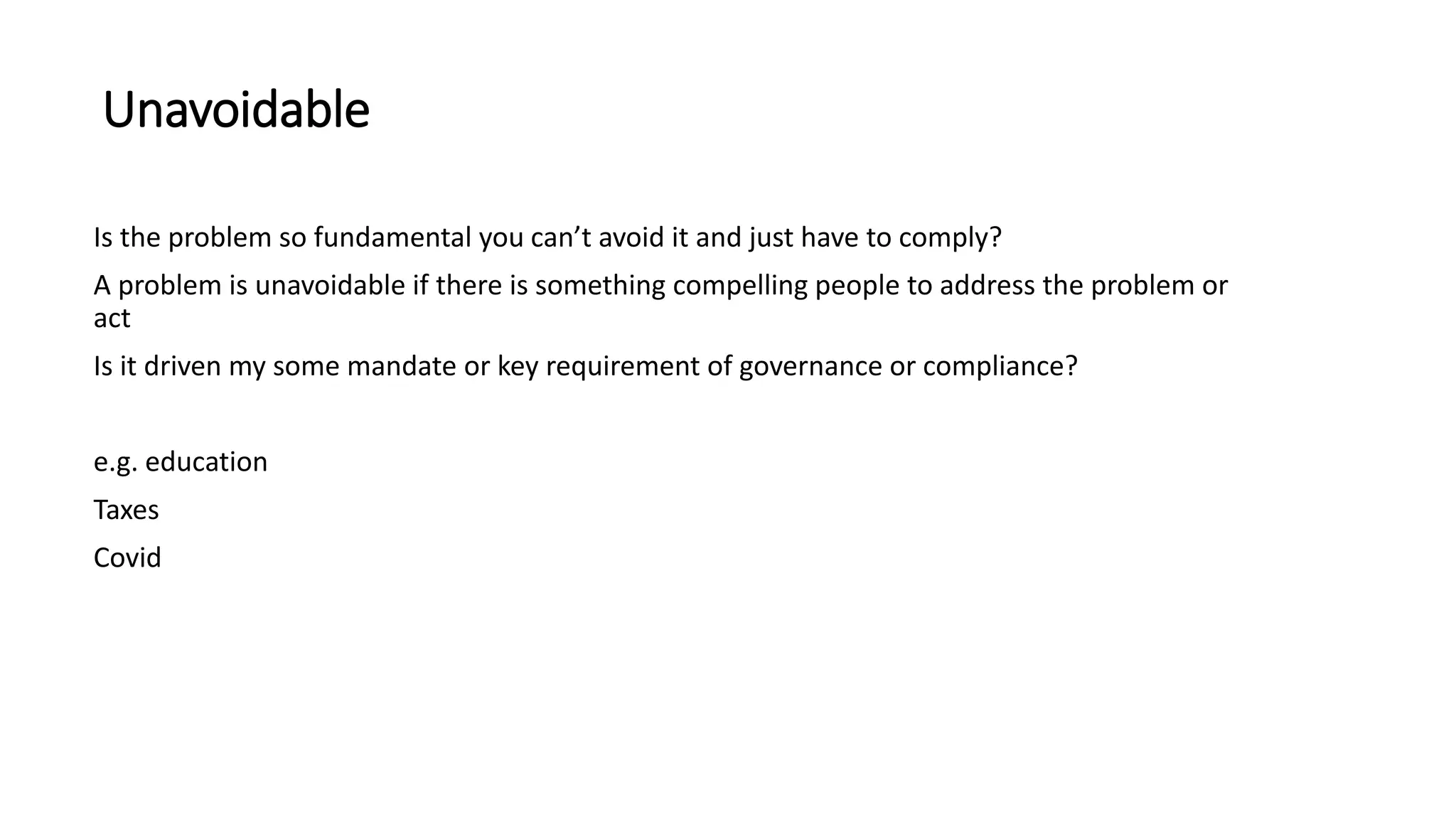 Unavoidable
Is the problem so fundamental you can’t avoid it and just have to comply?
A problem is unavoidable if there is something compelling people to address the problem or
act
Is it driven my some mandate or key requirement of governance or compliance?
e.g. education
Taxes
Covid
 