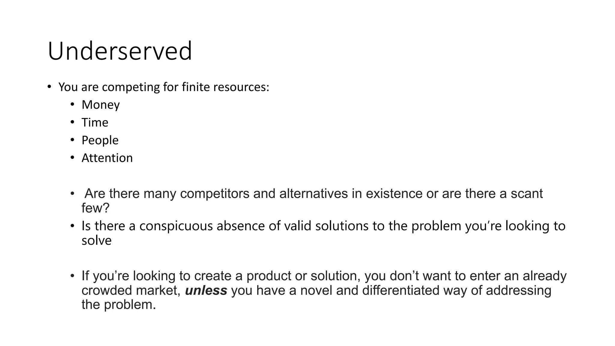 Underserved
• You are competing for finite resources:
• Money
• Time
• People
• Attention
• Are there many competitors and alternatives in existence or are there a scant
few?
• Is there a conspicuous absence of valid solutions to the problem you’re looking to
solve
• If you’re looking to create a product or solution, you don’t want to enter an already
crowded market, unless you have a novel and differentiated way of addressing
the problem.
 