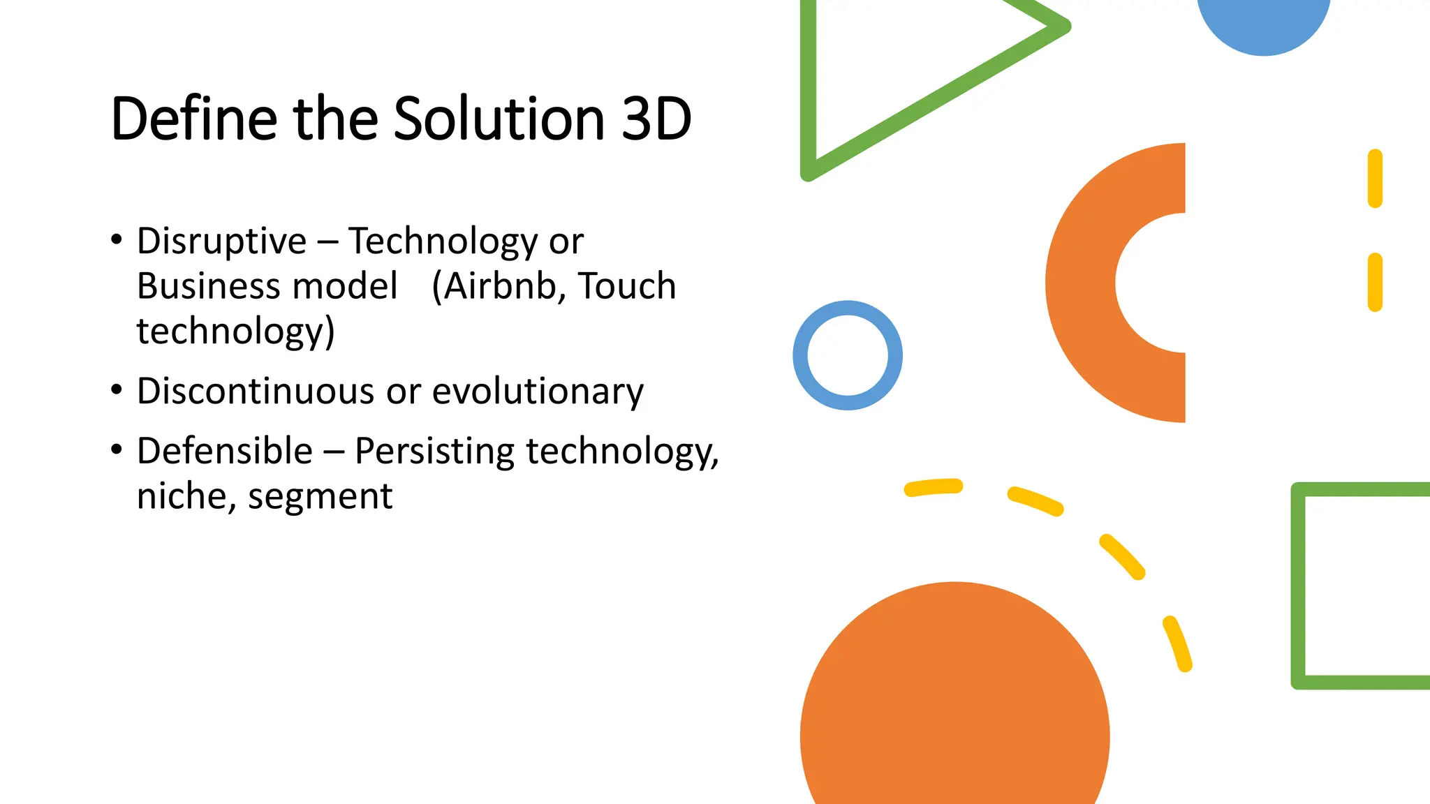 Define the Solution 3D
• Disruptive – Technology or
Business model (Airbnb, Touch
technology)
• Discontinuous or evolutionary
• Defensible – Persisting technology,
niche, segment
 