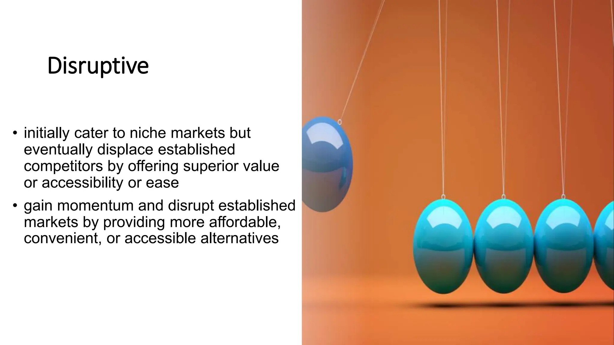 Disruptive
• initially cater to niche markets but
eventually displace established
competitors by offering superior value
or accessibility or ease
• gain momentum and disrupt established
markets by providing more affordable,
convenient, or accessible alternatives
 