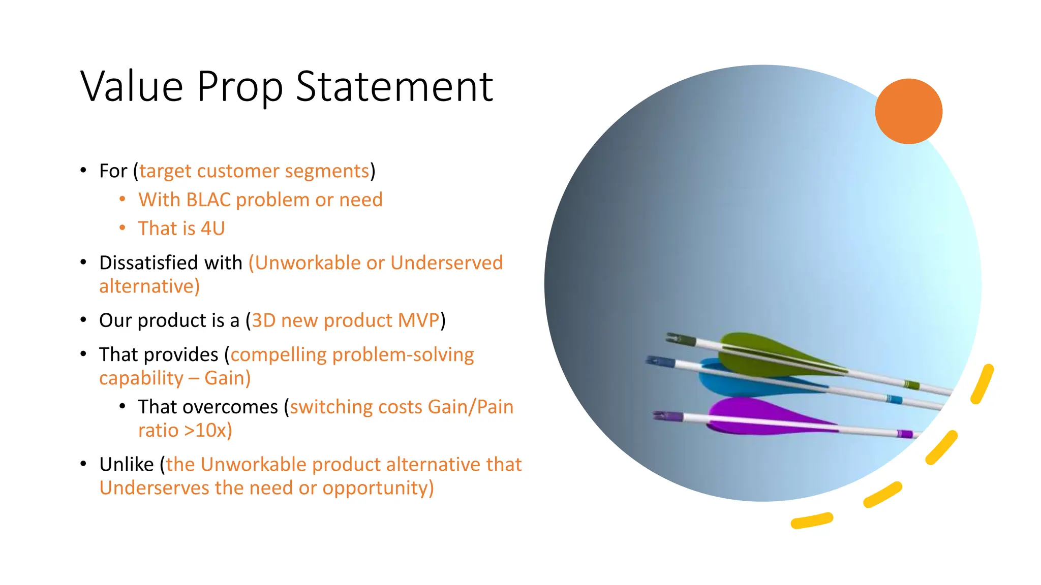 Value Prop Statement
• For (target customer segments)
• With BLAC problem or need
• That is 4U
• Dissatisfied with (Unworkable or Underserved
alternative)
• Our product is a (3D new product MVP)
• That provides (compelling problem-solving
capability – Gain)
• That overcomes (switching costs Gain/Pain
ratio >10x)
• Unlike (the Unworkable product alternative that
Underserves the need or opportunity)
 