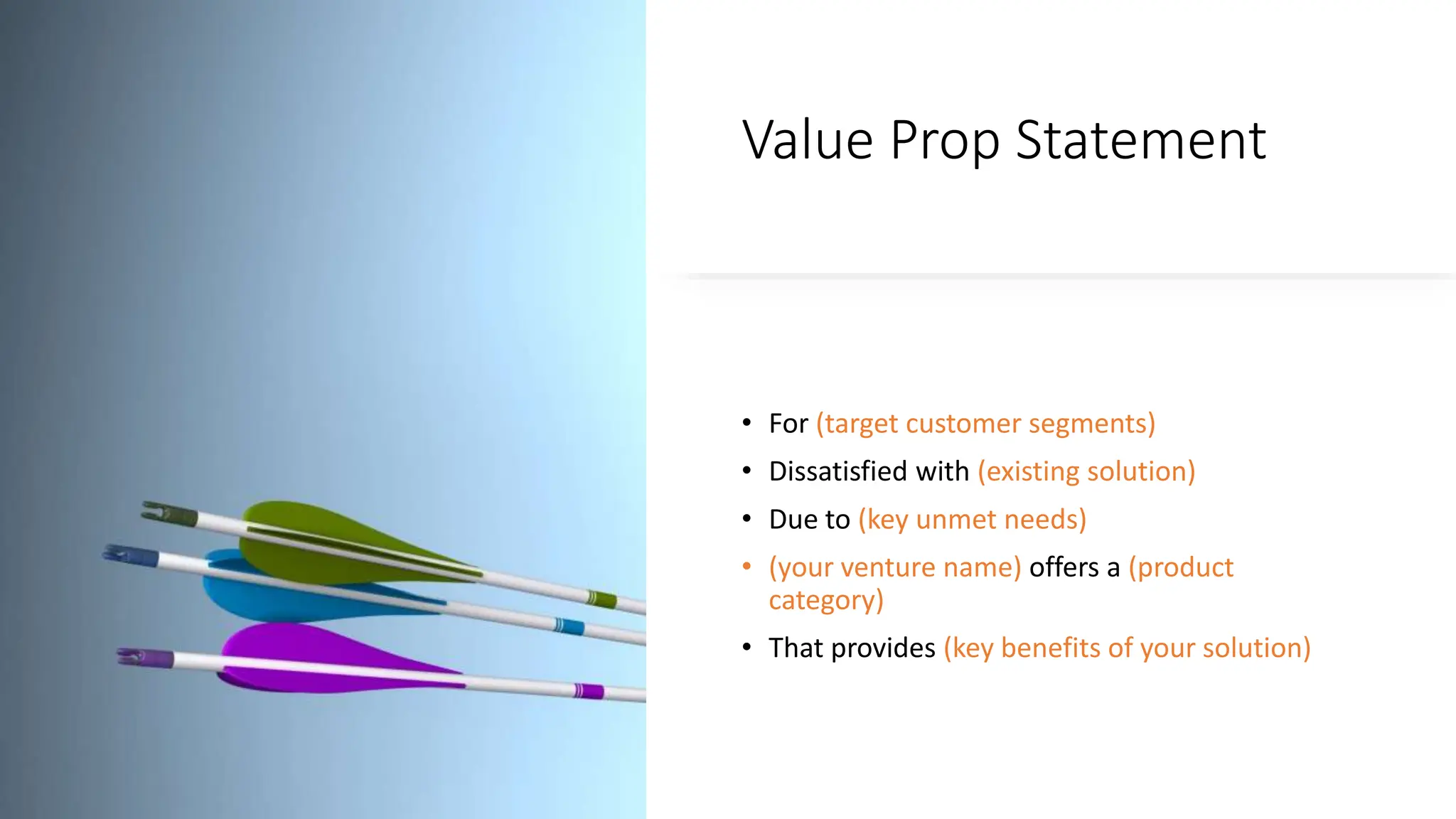 Value Prop Statement
• For (target customer segments)
• Dissatisfied with (existing solution)
• Due to (key unmet needs)
• (your venture name) offers a (product
category)
• That provides (key benefits of your solution)
 