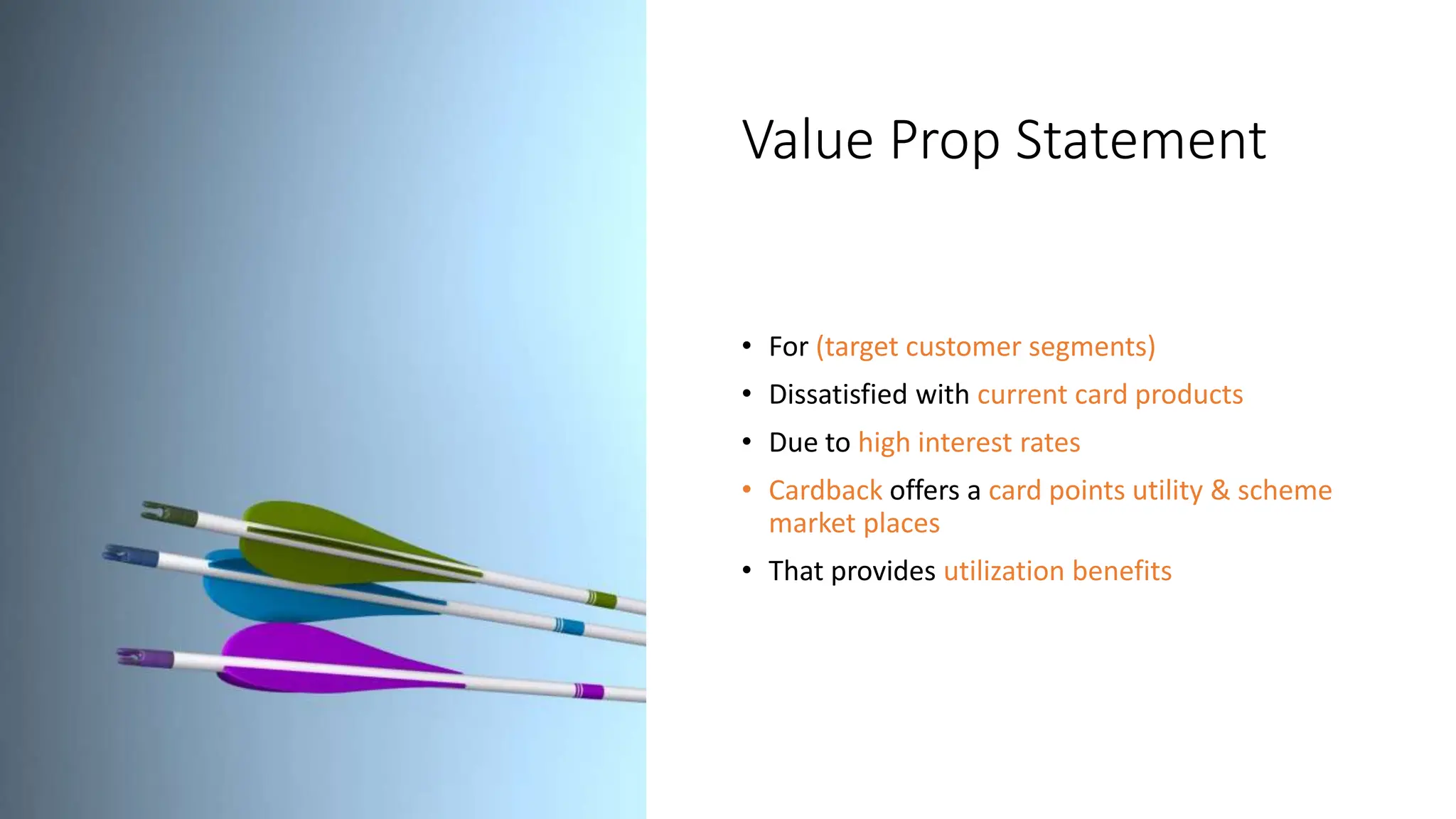 Value Prop Statement
• For (target customer segments)
• Dissatisfied with current card products
• Due to high interest rates
• Cardback offers a card points utility & scheme
market places
• That provides utilization benefits
 