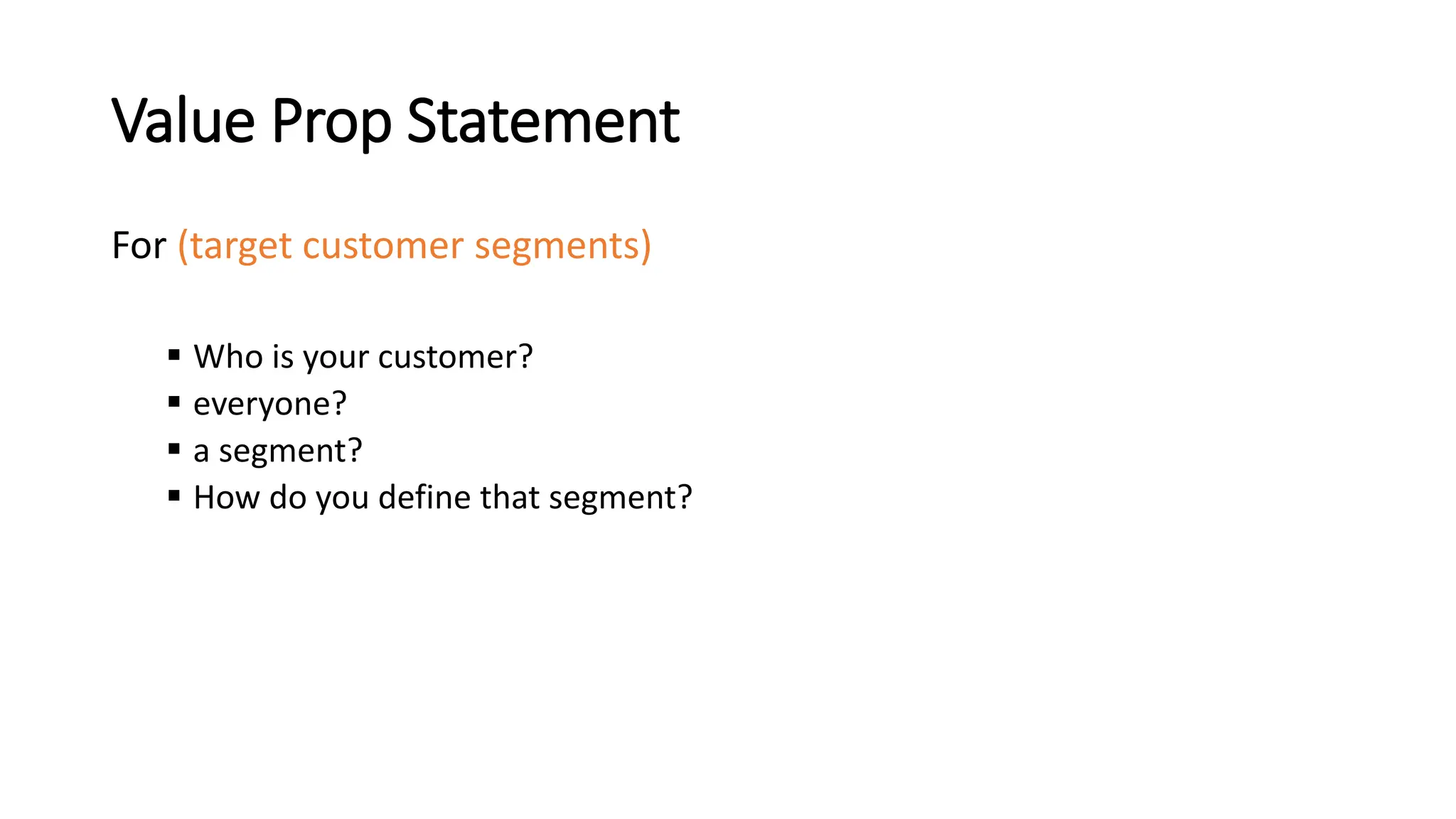 Value Prop Statement
For (target customer segments)
 Who is your customer?
 everyone?
 a segment?
 How do you define that segment?
 