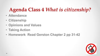 Agenda Class 4 What is citizenship?
• Attendance
• Citizenship
• Opinions and Values
• Taking Action
• Homework Read Gerston Chapter 2 pp 31-42
 