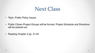 Next Class
• Topic: Public Policy Issues
• Public Citizen Project Groups will be formed. Project Schedule and Directions
will be passed out.
• Reading Chapter 2 pp. 31-42
 