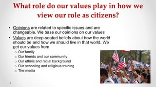 What role do our values play in how we
view our role as citizens?
• Opinions are related to specific issues and are
changeable. We base our opinions on our values
• Values are deep-seated beliefs about how the world
should be and how we should live in that world. We
get our values from
o Our family
o Our friends and our community
o Our ethnic and racial background
o Our schooling and religious training
o The media
 