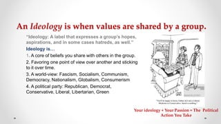 An Ideology is when values are shared by a group.
“Ideology: A label that expresses a group’s hopes,
aspirations, and in some cases hatreds, as well.”
Ideology is…
1. A core of beliefs you share with others in the group.
2. Favoring one point of view over another and sticking
to it over time.
3. A world-view: Fascism, Socialism, Communism,
Democracy, Nationalism, Globalism, Consumerism
4. A political party: Republican, Democrat,
Conservative, Liberal, Libertarian, Green
Your ideology + Your Passion = The Political
Action You Take
 