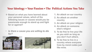 Your Ideology + Your Passion = The Political Actions You Take
 Based on what you have learned about
your personal values, which of the
following issues or causes would you be
passionate enough to stand up and fight
for or against?
• Is there a cause you are willing to die
for?
1. An attack on our country
2. An attack on another
country
3. An attack on your religion
4. An attack on someone
else’s religion
5. To be free to live your life
as you wish as long as
you don’t hurt others.
6. To be free to live in a
country where everyone
lives by moral codes just
like mine.
 