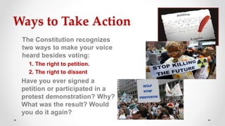 Ways to Take Action
The Constitution recognizes
two ways to make your voice
heard besides voting:
1. The right to petition.
2. The right to dissent
Have you ever signed a
petition or participated in a
protest demonstration? Why?
What was the result? Would
you do it again?
 