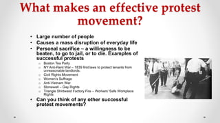 What makes an effective protest
movement?
• Large number of people
• Causes a mass disruption of everyday life
• Personal sacrifice – a willingness to be
beaten, to go to jail, or to die. Examples of
successful protests
o Boston Tea Party
o NY Anti-Rent War – 1839 first laws to protect tenants from
unreasonable landlords.
o Civil Rights Movement
o Women’s Suffrage
o Anti-Vietnam War
o Stonewall – Gay Rights
o Triangle Shirtwaist Factory Fire – Workers’ Safe Workplace
Rights
• Can you think of any other successful
protest movements?
 