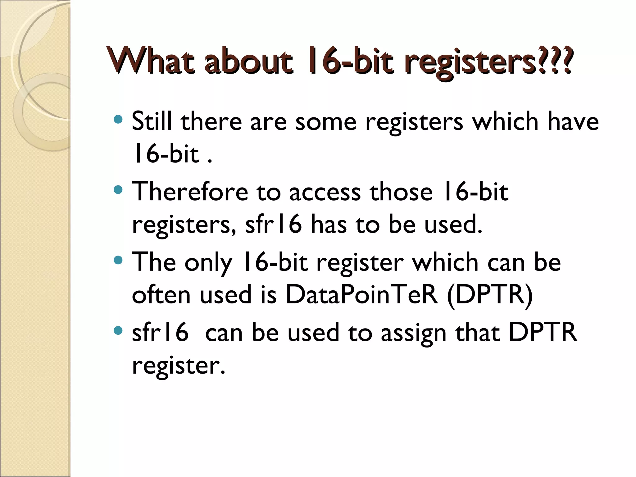 What about 16-bit registers??? Still there are some registers which have 16-bit . Therefore to access those 16-bit registers, sfr16 has to be used. The only 16-bit register which can be often used is DataPoinTeR (DPTR) sfr16  can be used to assign that DPTR register. 