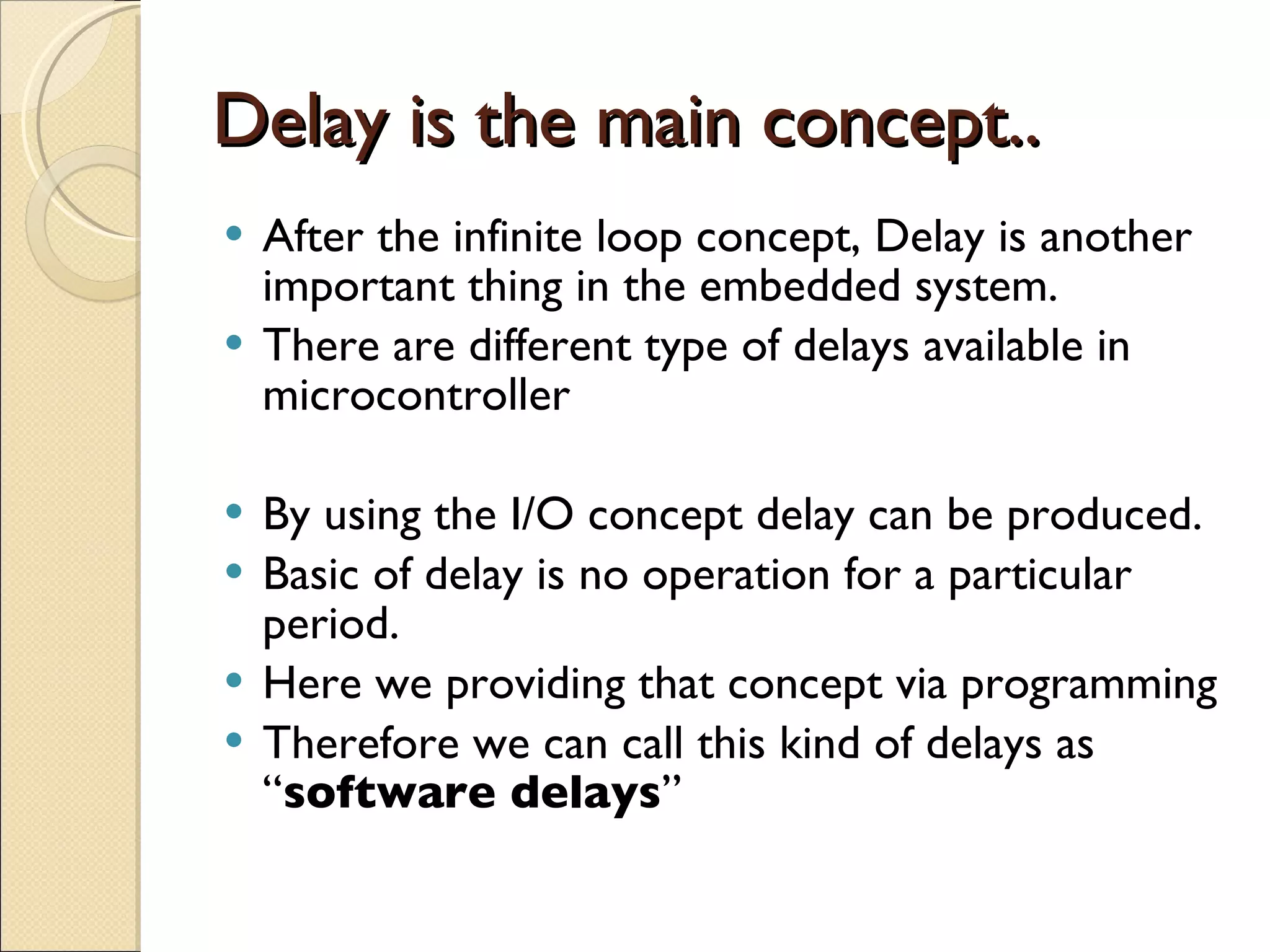 Delay is the main concept.. After the infinite loop concept, Delay is another important thing in the embedded system. There are different type of delays available in microcontroller By using the I/O concept delay can be produced. Basic of delay is no operation for a particular period. Here we providing that concept via programming Therefore we can call this kind of delays as “ software delays ” 