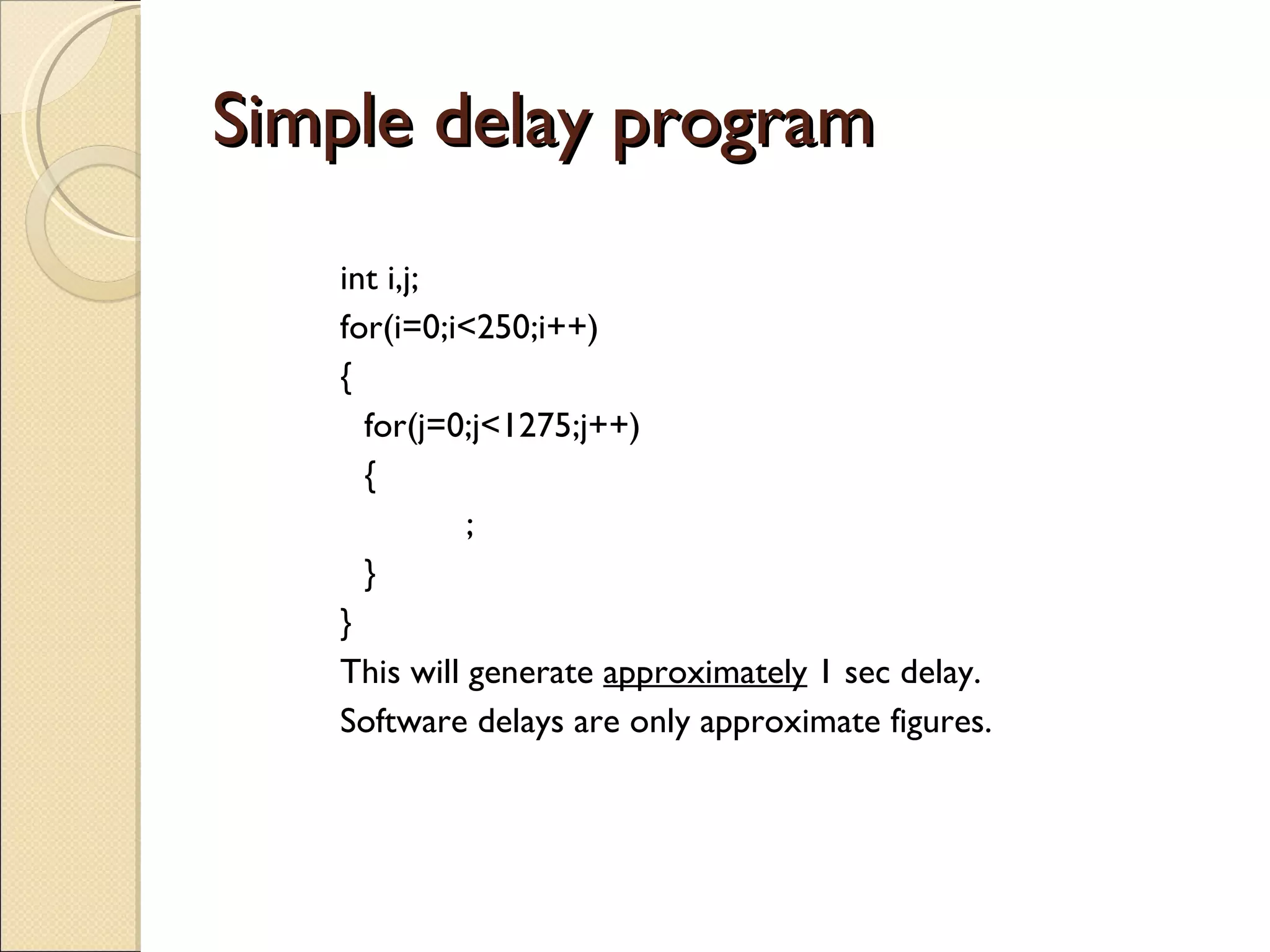 Simple delay program int i,j; for(i=0;i<250;i++) { for(j=0;j<1275;j++) { ; } } This will generate  approximately  1 sec delay.  Software delays are only approximate figures. 