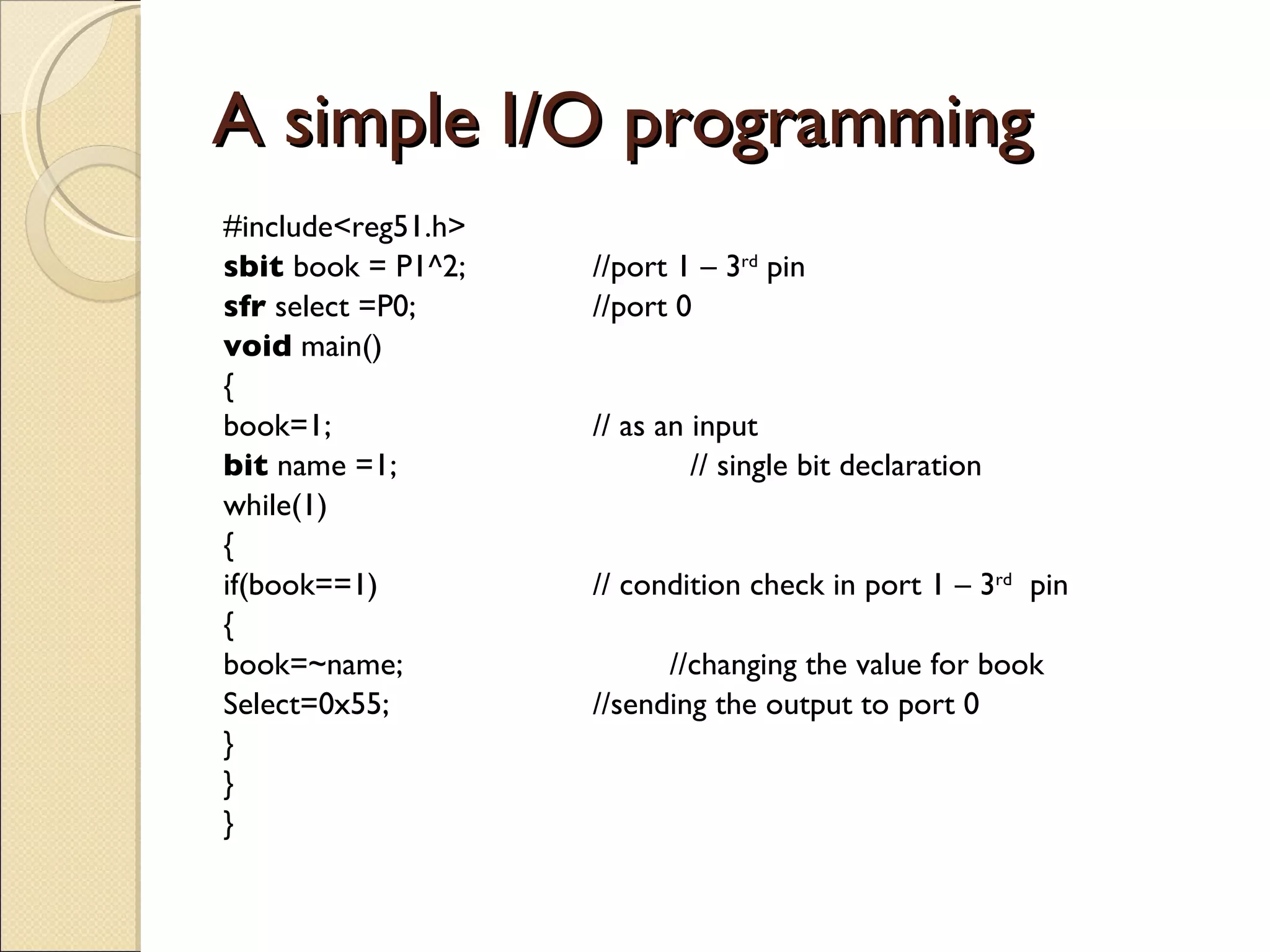 A simple I/O programming #include<reg51.h> sbit  book = P1^2; //port 1 – 3 rd  pin sfr  select =P0; //port 0 void  main() { book=1; // as an input bit  name =1;  // single bit declaration while(1) { if(book==1) // condition check in port 1 – 3 rd   pin { book=~name;  //changing the value for book  Select=0x55; //sending the output to port 0  } } } 