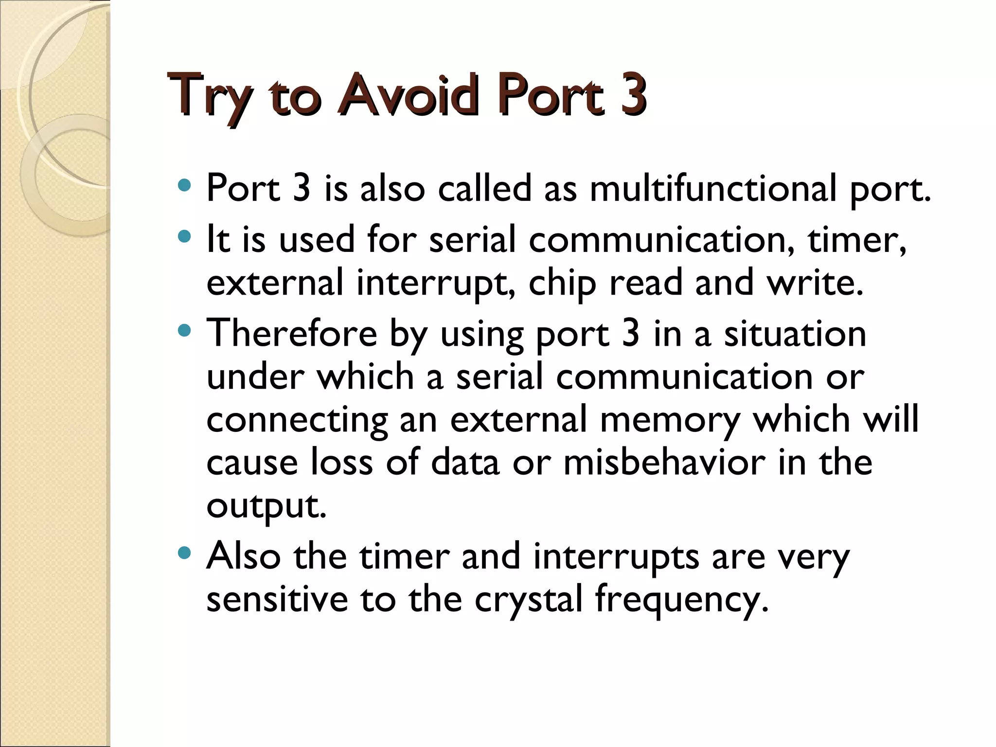 Try to Avoid Port 3 Port 3 is also called as multifunctional port. It is used for serial communication, timer, external interrupt, chip read and write. Therefore by using port 3 in a situation under which a serial communication or connecting an external memory which will cause loss of data or misbehavior in the output. Also the timer and interrupts are very sensitive to the crystal frequency. 