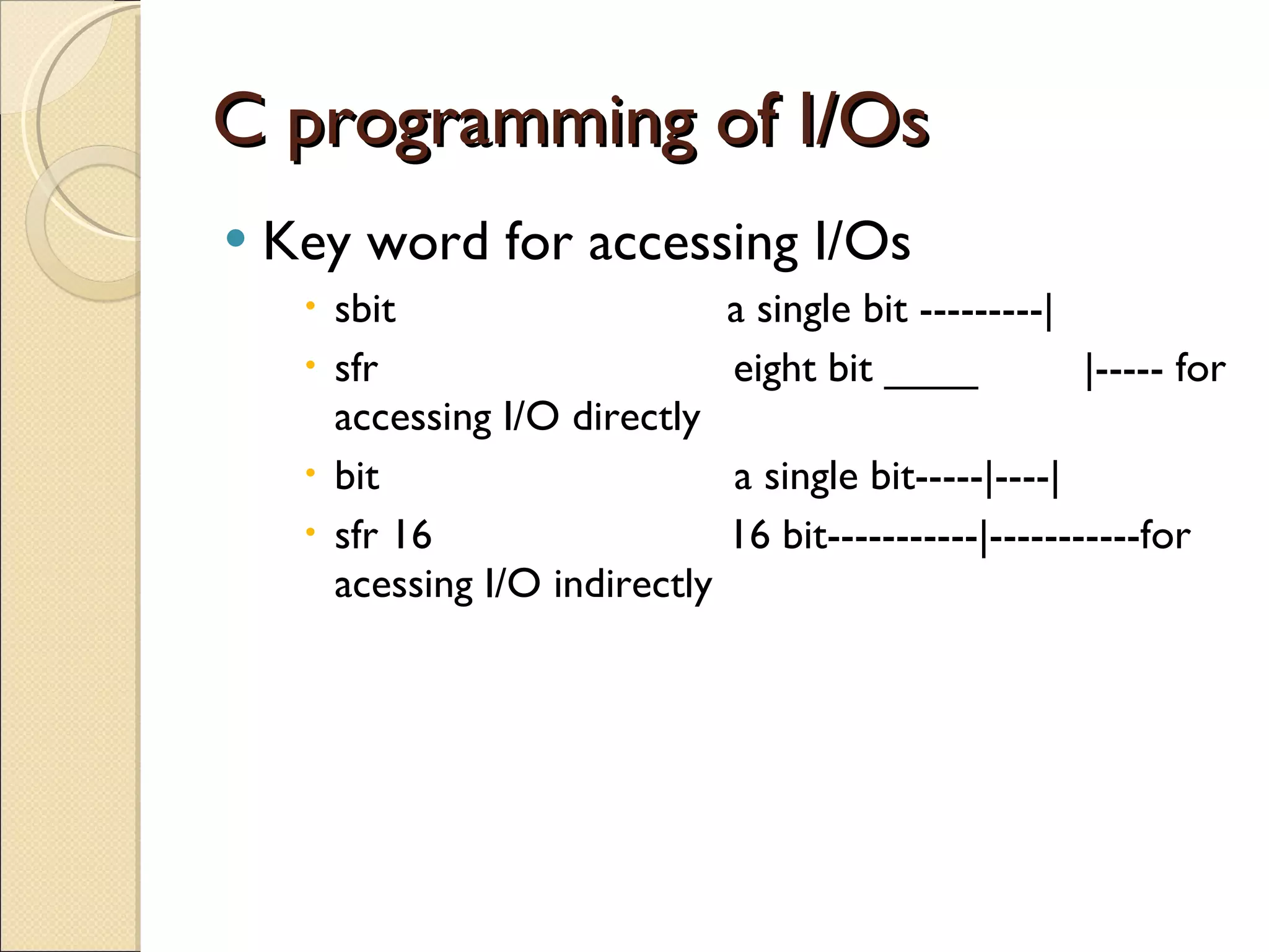 C programming of I/Os Key word for accessing I/Os sbit  a single bit ---------| sfr  eight bit ____  |----- for accessing I/O directly bit  a single bit-----|----| sfr 16  16 bit-----------|-----------for acessing I/O indirectly 