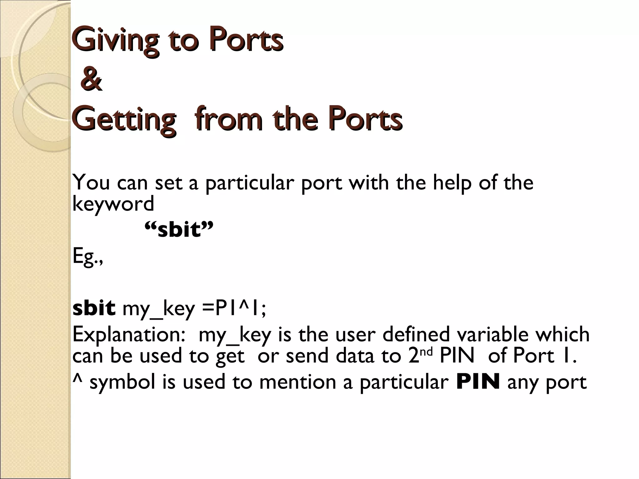 Giving to Ports   & Getting  from the Ports You can set a particular port with the help of the keyword “ sbit”   Eg., sbit  my_key =P1^1; Explanation:  my_key is the user defined variable which can be used to get  or send data to 2 nd  PIN  of Port 1. ^ symbol is used to mention a particular  PIN  any port 