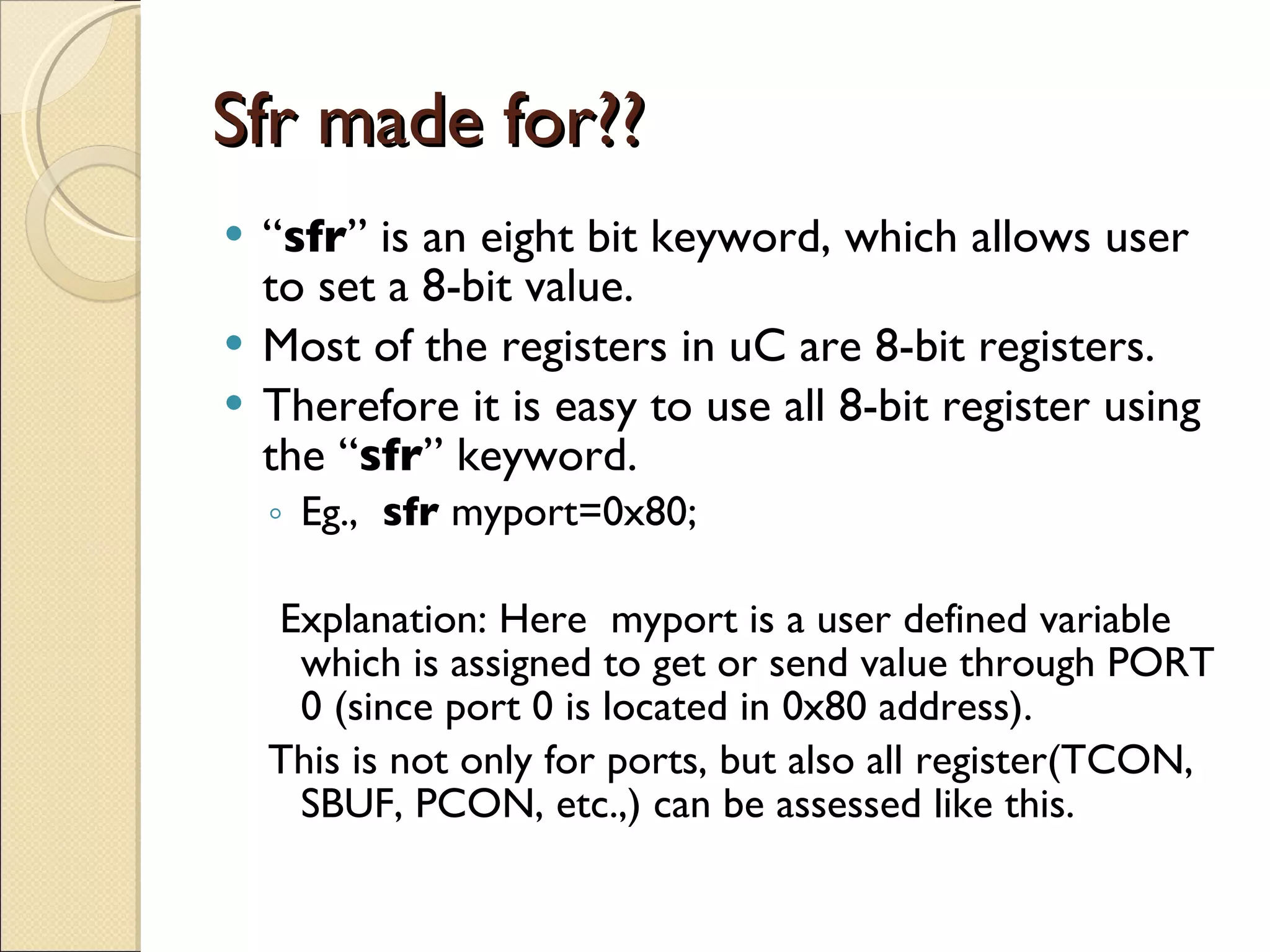 Sfr made for?? “ sfr ” is an eight bit keyword, which allows user to set a 8-bit value. Most of the registers in uC are 8-bit registers. Therefore it is easy to use all 8-bit register using the “ sfr ” keyword. Eg.,  sfr  myport=0x80; Explanation: Here  myport is a user defined variable which is assigned to get or send value through PORT 0 (since port 0 is located in 0x80 address). This is not only for ports, but also all register(TCON, SBUF, PCON, etc.,) can be assessed like this. 