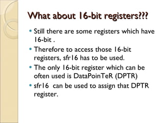What about 16-bit registers??? Still there are some registers which have 16-bit . Therefore to access those 16-bit registers, sfr16 has to be used. The only 16-bit register which can be often used is DataPoinTeR (DPTR) sfr16  can be used to assign that DPTR register. 