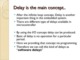 Delay is the main concept.. After the infinite loop concept, Delay is another important thing in the embedded system. There are different type of delays available in microcontroller By using the I/O concept delay can be produced. Basic of delay is no operation for a particular period. Here we providing that concept via programming Therefore we can call this kind of delays as “ software delays ” 