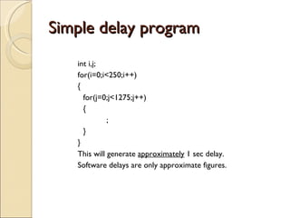 Simple delay program int i,j; for(i=0;i<250;i++) { for(j=0;j<1275;j++) { ; } } This will generate  approximately  1 sec delay.  Software delays are only approximate figures. 