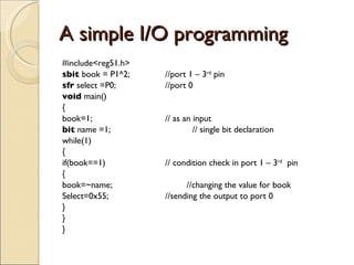 A simple I/O programming #include<reg51.h> sbit  book = P1^2; //port 1 – 3 rd  pin sfr  select =P0; //port 0 void  main() { book=1; // as an input bit  name =1;  // single bit declaration while(1) { if(book==1) // condition check in port 1 – 3 rd   pin { book=~name;  //changing the value for book  Select=0x55; //sending the output to port 0  } } } 