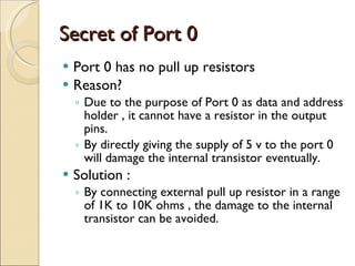 Secret of Port 0 Port 0 has no pull up resistors  Reason? Due to the purpose of Port 0 as data and address holder , it cannot have a resistor in the output pins. By directly giving the supply of 5 v to the port 0 will damage the internal transistor eventually. Solution : By connecting external pull up resistor in a range of 1K to 10K ohms , the damage to the internal transistor can be avoided. 