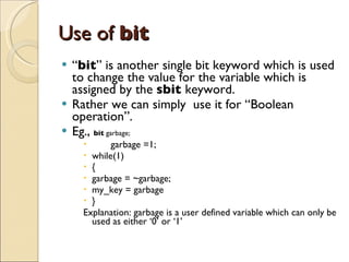Use of  bit “ bit ” is another single bit keyword which is used to change the value for the variable which is assigned by the  sbit  keyword. Rather we can simply  use it for “Boolean operation”. Eg.,  bit  garbage; garbage =1; while(1) { garbage = ~garbage; my_key = garbage } Explanation: garbage is a user defined variable which can only be used as either ‘0’ or ‘1’ 
