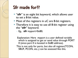 Sfr made for?? “ sfr ” is an eight bit keyword, which allows user to set a 8-bit value. Most of the registers in uC are 8-bit registers. Therefore it is easy to use all 8-bit register using the “ sfr ” keyword. Eg.,  sfr  myport=0x80; Explanation: Here  myport is a user defined variable which is assigned to get or send value through PORT 0 (since port 0 is located in 0x80 address). This is not only for ports, but also all register(TCON, SBUF, PCON, etc.,) can be assessed like this. 