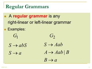 Regular Grammars
            A regular grammar is any
            right-linear or left-linear grammar
           Examples:
                G1                  G2
            S        abS        S    Aab
            S        a          A    Aab | B
                                B    a
2008 Fall                                         12
 