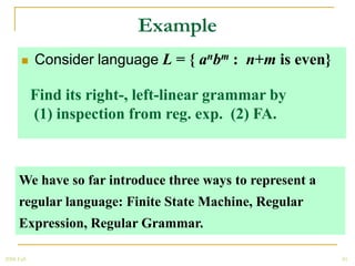 Example
           Consider language L = { anbm : n+m is even}

            Find its right-, left-linear grammar by
            (1) inspection from reg. exp. (2) FA.



      We have so far introduce three ways to represent a
      regular language: Finite State Machine, Regular
      Expression, Regular Grammar.

2008 Fall                                                  50
 