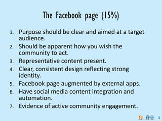 The Facebook page (15%)
1.   Purpose should be clear and aimed at a target 
     audience.
2.   Should be apparent how you wish the 
     community to act.
3.   Representative content present.
4.   Clear, consistent design reflecting strong 
     identity.
5.   Facebook page augmented by external apps.
6.   Have social media content integration and 
     automation.
7.   Evidence of active community engagement.
                                                      10
 