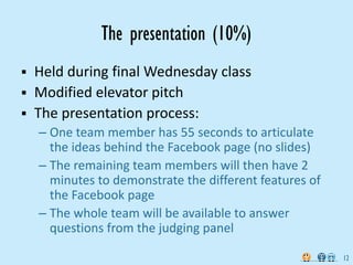The presentation (10%)
Held during final Wednesday class
Modified elevator pitch
The presentation process:
– One team member has 55 seconds to articulate 
  the ideas behind the Facebook page (no slides)
– The remaining team members will then have 2 
  minutes to demonstrate the different features of 
  the Facebook page
– The whole team will be available to answer 
  questions from the judging panel

                                                      12
 